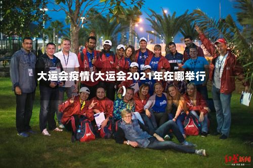 大运会疫情(大运会2021年在哪举行)-第3张图片