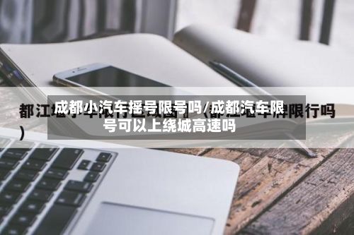 成都小汽车摇号限号吗/成都汽车限号可以上绕城高速吗-第2张图片