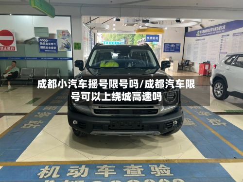成都小汽车摇号限号吗/成都汽车限号可以上绕城高速吗-第3张图片