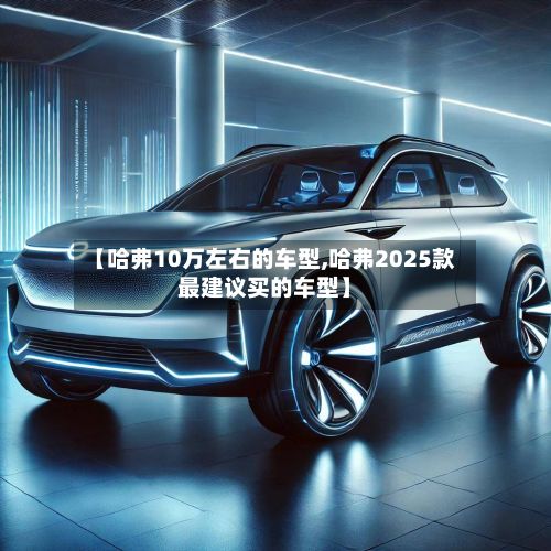 【哈弗10万左右的车型,哈弗2025款最建议买的车型】-第2张图片