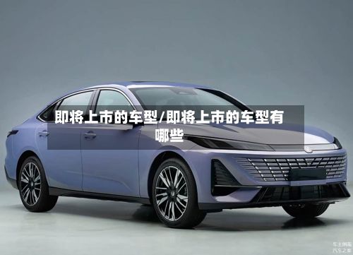 即将上市的车型/即将上市的车型有哪些